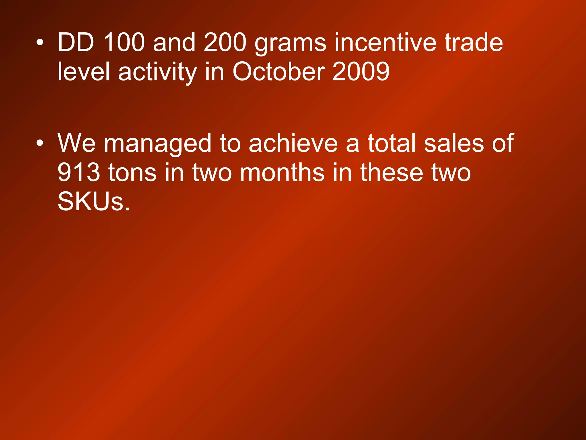 • DD 100 and 200 grams incentive trade
level activity in October 2009
• We managed to achieve a total sales of
913 tons in two months in these two
SKUs.
 