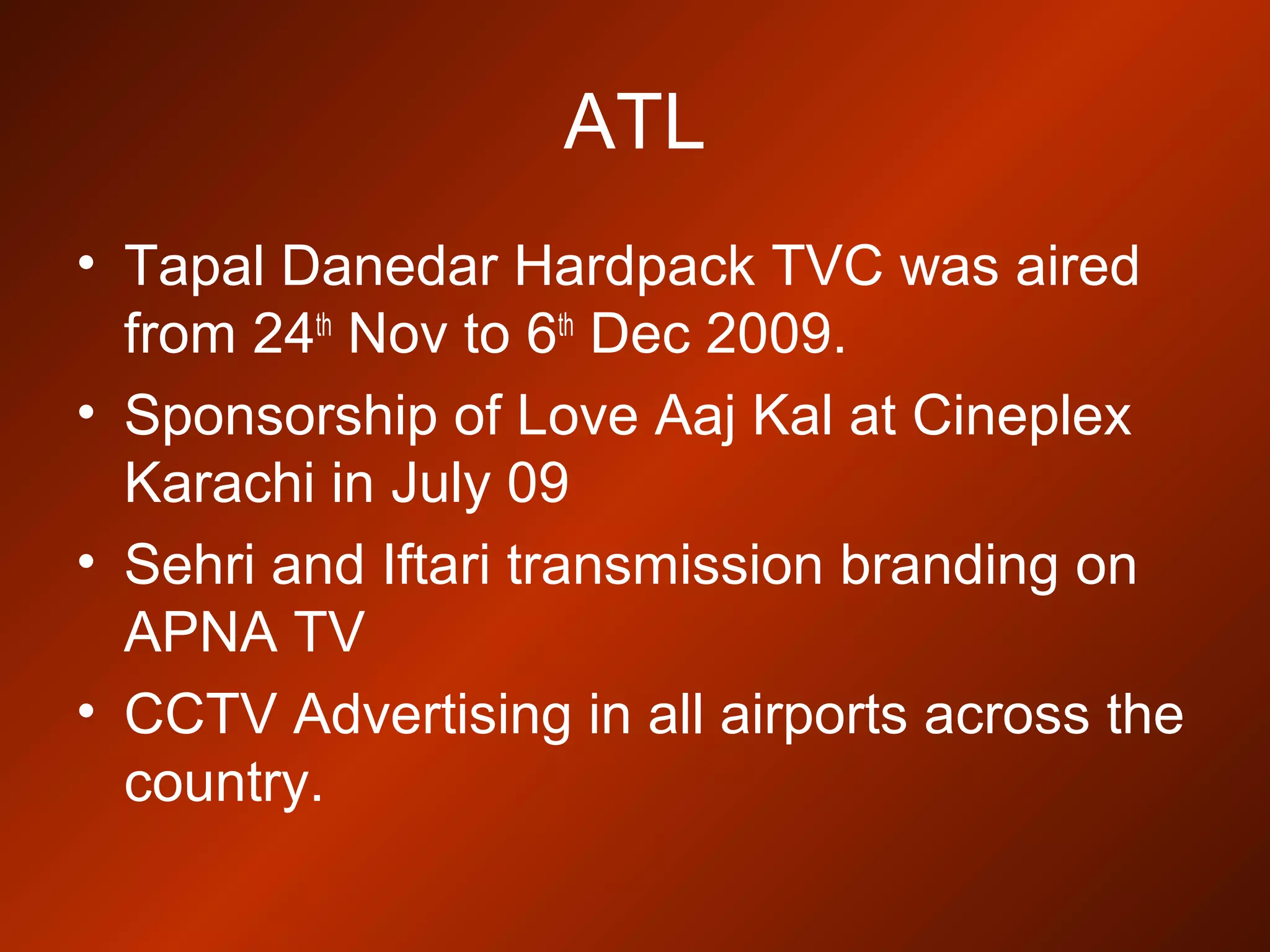 ATL
• Tapal Danedar Hardpack TVC was aired
from 24th
Nov to 6th
Dec 2009.
• Sponsorship of Love Aaj Kal at Cineplex
Karachi in July 09
• Sehri and Iftari transmission branding on
APNA TV
• CCTV Advertising in all airports across the
country.
 