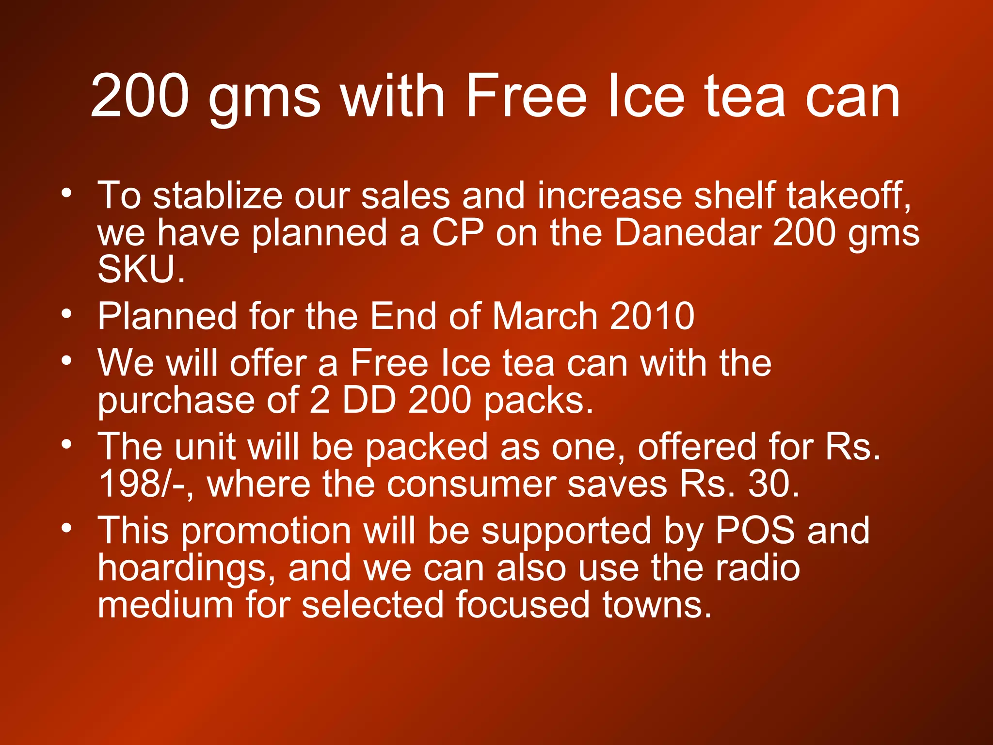 200 gms with Free Ice tea can
• To stablize our sales and increase shelf takeoff,
we have planned a CP on the Danedar 200 gms
SKU.
• Planned for the End of March 2010
• We will offer a Free Ice tea can with the
purchase of 2 DD 200 packs.
• The unit will be packed as one, offered for Rs.
198/-, where the consumer saves Rs. 30.
• This promotion will be supported by POS and
hoardings, and we can also use the radio
medium for selected focused towns.
 