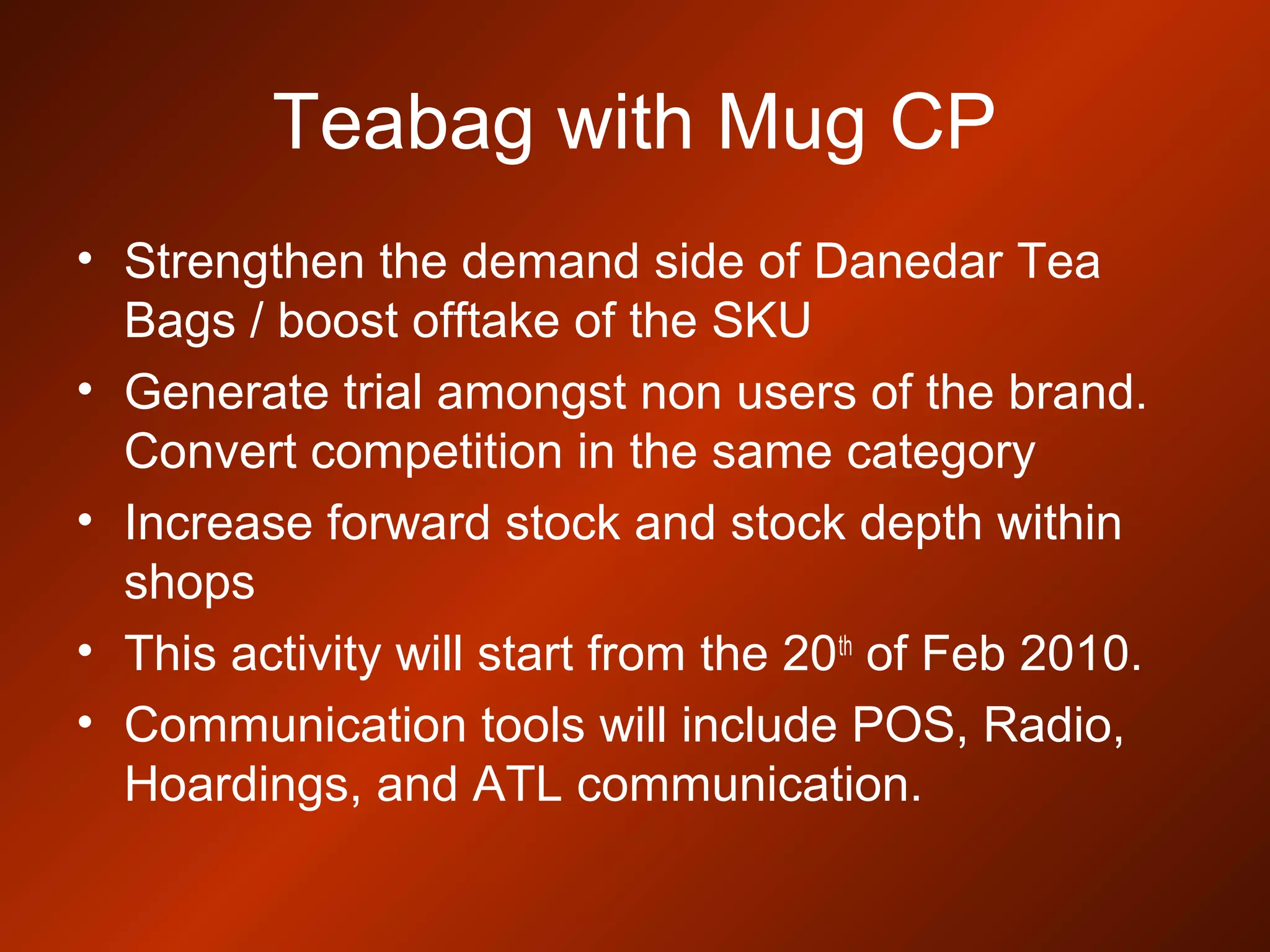 Teabag with Mug CP
• Strengthen the demand side of Danedar Tea
Bags / boost offtake of the SKU
• Generate trial amongst non users of the brand.
Convert competition in the same category
• Increase forward stock and stock depth within
shops
• This activity will start from the 20th
of Feb 2010.
• Communication tools will include POS, Radio,
Hoardings, and ATL communication.
 