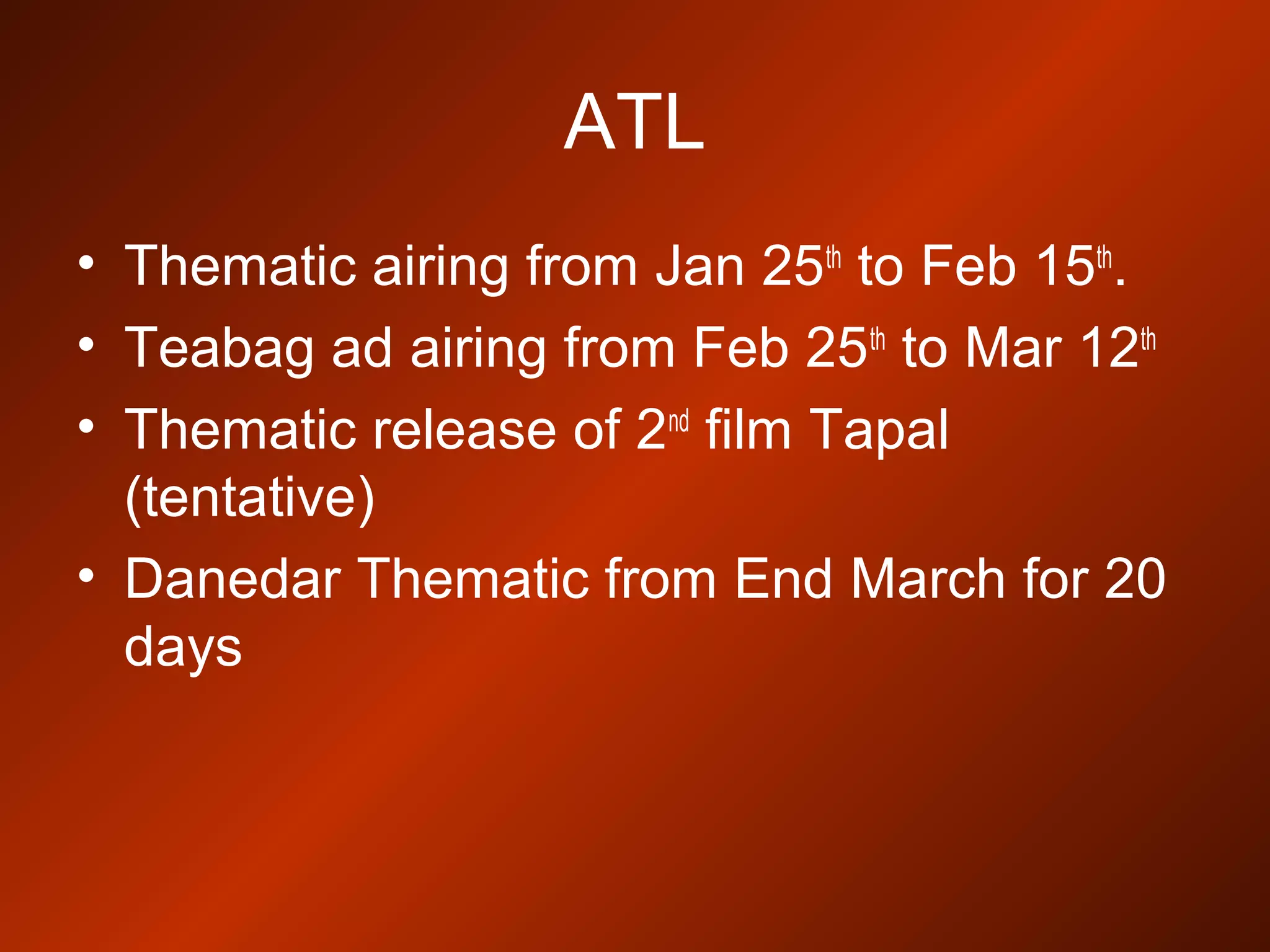 ATL
• Thematic airing from Jan 25th
to Feb 15th
.
• Teabag ad airing from Feb 25th
to Mar 12th
• Thematic release of 2nd
film Tapal
(tentative)
• Danedar Thematic from End March for 20
days
 