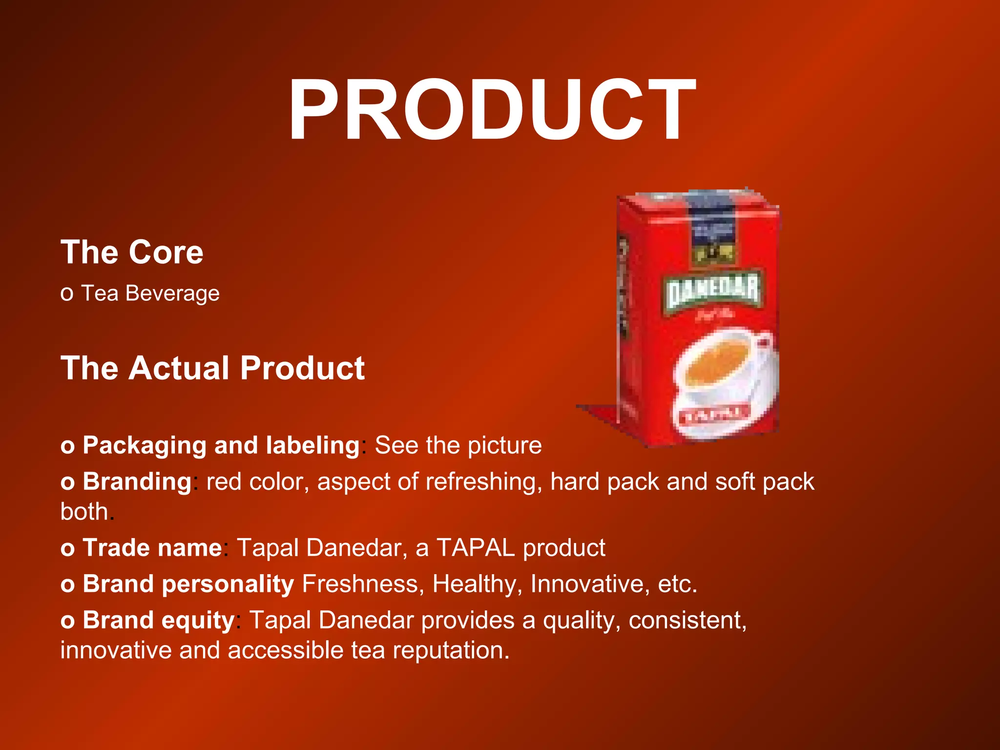 PRODUCT
The Core
o Tea Beverage
The Actual Product
o Packaging and labeling: See the picture
o Branding: red color, aspect of refreshing, hard pack and soft pack
both.
o Trade name: Tapal Danedar, a TAPAL product
o Brand personality Freshness, Healthy, Innovative, etc.
o Brand equity: Tapal Danedar provides a quality, consistent,
innovative and accessible tea reputation.
 