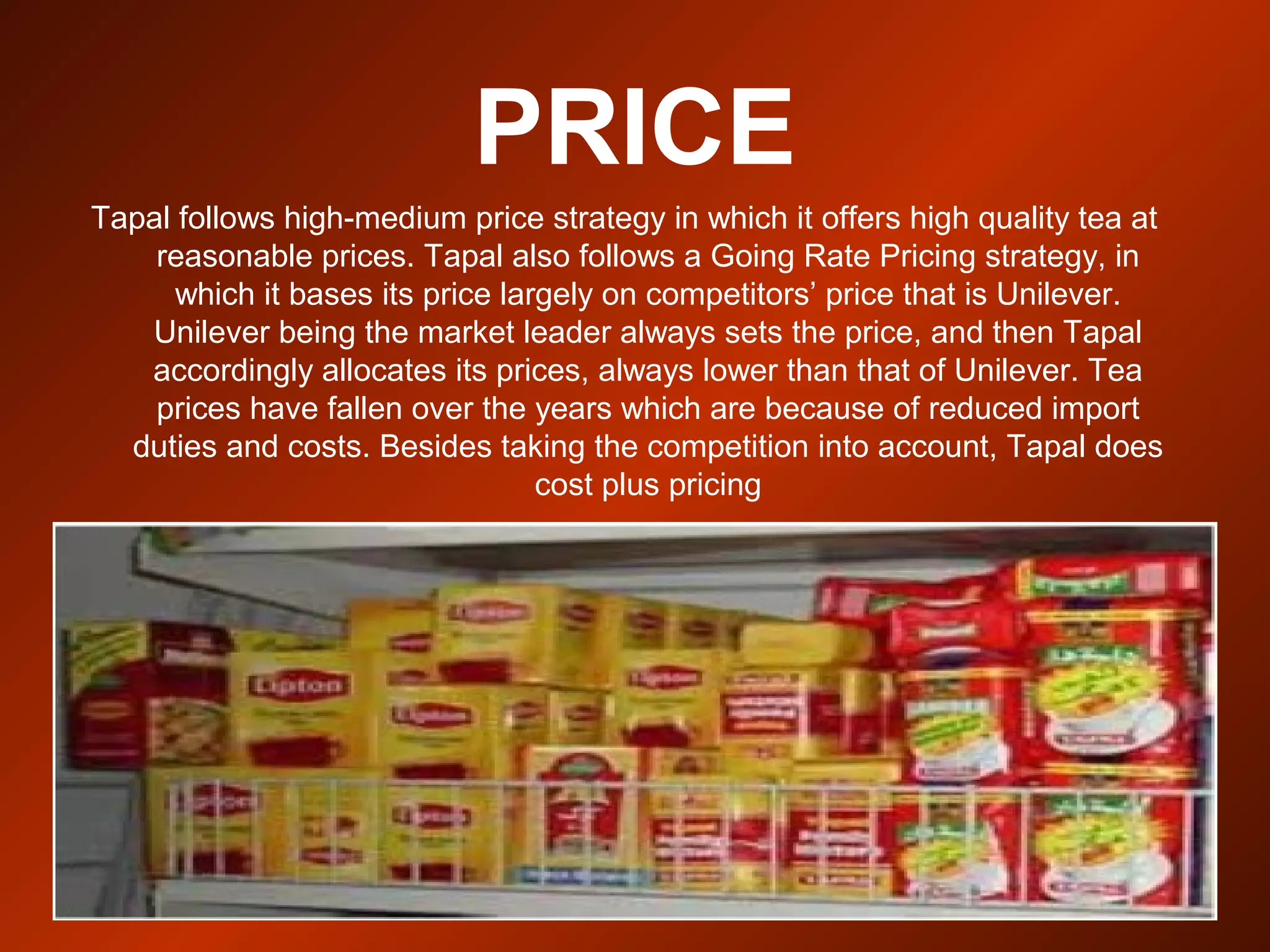 PRICE
Tapal follows high-medium price strategy in which it offers high quality tea at
reasonable prices. Tapal also follows a Going Rate Pricing strategy, in
which it bases its price largely on competitors’ price that is Unilever.
Unilever being the market leader always sets the price, and then Tapal
accordingly allocates its prices, always lower than that of Unilever. Tea
prices have fallen over the years which are because of reduced import
duties and costs. Besides taking the competition into account, Tapal does
cost plus pricing
 