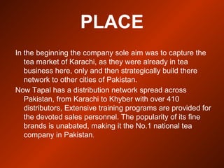 PLACE
In the beginning the company sole aim was to capture the
tea market of Karachi, as they were already in tea
business here, only and then strategically build there
network to other cities of Pakistan.
Now Tapal has a distribution network spread across
Pakistan, from Karachi to Khyber with over 410
distributors, Extensive training programs are provided for
the devoted sales personnel. The popularity of its fine
brands is unabated, making it the No.1 national tea
company in Pakistan.
 