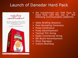 Launch of Danedar Hard Pack
• We transformed our Soft Pack to
Hard Pack with the use of the
following communication platforms
• Sales Briefing Sessions
• Pack Revealing Ceremony
• Press Conference
• Press Advertisement
• Tactical TVC Airing
• Radio Commercial Airing
• Bill Board Advertisement
• Shop Signages
• Instore Branding
 