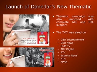 Launch of Danedar’s New Thematic
• Thematic campaign was
also launched with
complete ATL and BTL
support
• The TVC was aired on
– GEO Entertainment
– GEO News
– HUM TV
– ARY Digital
– ATV
– Express News
– KTN
– APNA
 