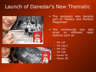 Launch of Danedar’s New Thematic
• The campaign also became
part of “Weekly and Monthly
Magazines”
• The commercial was also
aired on different radio
stations such as
– FM 107
– FM 106.2
– FM 103
– FM 105
– Power 91
– Power 99
 