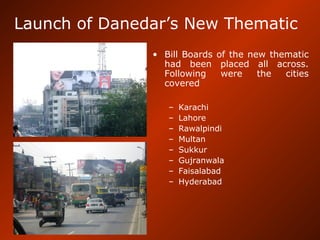 Launch of Danedar’s New Thematic
• Bill Boards of the new thematic
had been placed all across.
Following were the cities
covered
– Karachi
– Lahore
– Rawalpindi
– Multan
– Sukkur
– Gujranwala
– Faisalabad
– Hyderabad
 