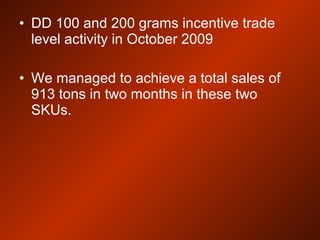 • DD 100 and 200 grams incentive trade
level activity in October 2009
• We managed to achieve a total sales of
913 tons in two months in these two
SKUs.
 