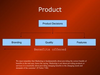 Product
Product Decisions
Branding Quality Features
Benefits offered
We must remember that Marketing is fundamentally about providing the correct bundle of
benefits to the end user, hence the saying ‘Marketing is not about providing products or
services it is essentially about providing changing benefits to the changing needs and
demands of the customer’ (P.Tailor 7/00)
 