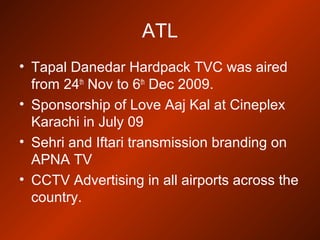ATL
• Tapal Danedar Hardpack TVC was aired
from 24th
Nov to 6th
Dec 2009.
• Sponsorship of Love Aaj Kal at Cineplex
Karachi in July 09
• Sehri and Iftari transmission branding on
APNA TV
• CCTV Advertising in all airports across the
country.
 