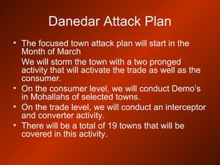 Danedar Attack Plan
• The focused town attack plan will start in the
Month of March
We will storm the town with a two pronged
activity that will activate the trade as well as the
consumer.
• On the consumer level, we will conduct Demo’s
in Mohallahs of selected towns.
• On the trade level, we will conduct an interceptor
and converter activity.
• There will be a total of 19 towns that will be
covered in this activity.
 