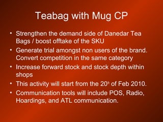 Teabag with Mug CP
• Strengthen the demand side of Danedar Tea
Bags / boost offtake of the SKU
• Generate trial amongst non users of the brand.
Convert competition in the same category
• Increase forward stock and stock depth within
shops
• This activity will start from the 20th
of Feb 2010.
• Communication tools will include POS, Radio,
Hoardings, and ATL communication.
 