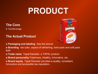 PRODUCT
The Core
o Tea Beverage
The Actual Product
o Packaging and labeling: See the picture
o Branding: red color, aspect of refreshing, hard pack and soft pack
both.
o Trade name: Tapal Danedar, a TAPAL product
o Brand personality Freshness, Healthy, Innovative, etc.
o Brand equity: Tapal Danedar provides a quality, consistent,
innovative and accessible tea reputation.
 