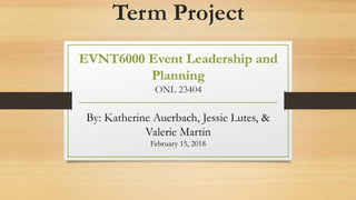 Term Project
EVNT6000 Event Leadership and
Planning
ONL 23404
By: Katherine Auerbach, Jessie Lutes, &
Valerie Martin
February 15, 2018
 