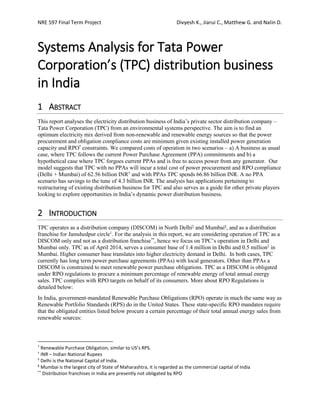 NRE 597 Final Term Project Divyesh K., Jiarui C., Matthew G. and Nalin D.
Systems Analysis for Tata Power
Corporation’s (TPC) distribution business
in India
1 ABSTRACT
This report analyses the electricity distribution business of India’s private sector distribution company –
Tata Power Corporation (TPC) from an environmental systems perspective. The aim is to find an
optimum electricity mix derived from non-renewable and renewable energy sources so that the power
procurement and obligation compliance costs are minimum given existing installed power generation
capacity and RPO*
constraints. We compared costs of operation in two scenarios – a) A business as usual
case, where TPC follows the current Power Purchase Agreement (PPA) commitments and b) a
hypothetical case where TPC forgoes current PPAs and is free to access power from any generator. Our
model suggests that TPC with no PPAs will incur a total cost of power procurement and RPO compliance
(Delhi + Mumbai) of 62.56 billion INR†
and with PPAs TPC spends 66.86 billion INR. A no PPA
scenario has savings to the tune of 4.3 billion INR. The analysis has applications pertaining to
restructuring of existing distribution business for TPC and also serves as a guide for other private players
looking to explore opportunities in India’s dynamic power distribution business.
2 INTRODUCTION
TPC operates as a distribution company (DISCOM) in North Delhi‡
and Mumbai§
, and as a distribution
franchise for Jamshedpur circle1
. For the analysis in this report, we are considering operation of TPC as a
DISCOM only and not as a distribution franchise**
, hence we focus on TPC’s operation in Delhi and
Mumbai only. TPC as of April 2014, serves a consumer base of 1.4 million in Delhi and 0.5 million2
in
Mumbai. Higher consumer base translates into higher electricity demand in Delhi. In both cases, TPC
currently has long term power purchase agreements (PPAs) with local generators. Other than PPAs a
DISCOM is constrained to meet renewable power purchase obligations. TPC as a DISCOM is obligated
under RPO regulations to procure a minimum percentage of renewable energy of total annual energy
sales. TPC complies with RPO targets on behalf of its consumers. More about RPO Regulations is
detailed below:
In India, government-mandated Renewable Purchase Obligations (RPO) operate in much the same way as
Renewable Portfolio Standards (RPS) do in the United States. These state-specific RPO mandates require
that the obligated entities listed below procure a certain percentage of their total annual energy sales from
renewable sources:
*
Renewable Purchase Obligation, similar to US’s RPS.
†
INR – Indian National Rupees
‡
Delhi is the National Capital of India.
§
Mumbai is the largest city of State of Maharashtra, it is regarded as the commercial capital of India
**
Distribution franchises in India are presently not obligated by RPO
 