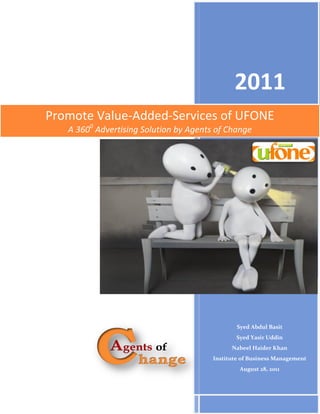 2011
Promote Value-Added-Services of UFONE
   A 3600 Advertising Solution by Agents of Change




                                                Syed Abdul Basit
                                                Syed Yasir Uddin
                                              Nabeel Haider Khan
                                        Institute of Business Management
                                                 August 28, 2011


                                                             I
 