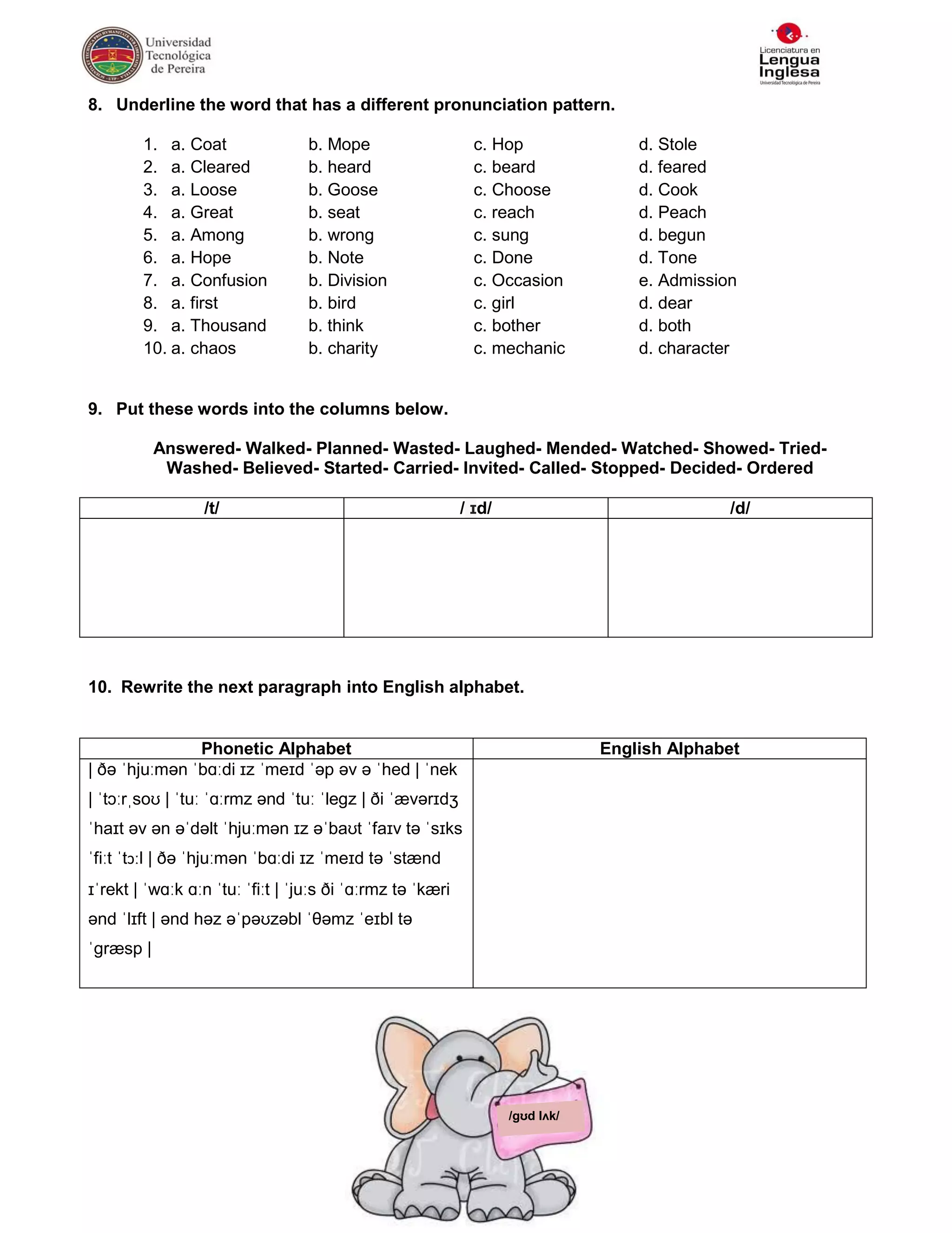 8. Underline the word that has a different pronunciation pattern.

        1. a. Coat                b. Mope                    c. Hop                d. Stole
        2. a. Cleared             b. heard                   c. beard              d. feared
        3. a. Loose               b. Goose                   c. Choose             d. Cook
        4. a. Great               b. seat                    c. reach              d. Peach
        5. a. Among               b. wrong                   c. sung               d. begun
        6. a. Hope                b. Note                    c. Done               d. Tone
        7. a. Confusion           b. Division                c. Occasion           e. Admission
        8. a. first               b. bird                    c. girl               d. dear
        9. a. Thousand            b. think                   c. bother             d. both
        10. a. chaos              b. charity                 c. mechanic           d. character


9. Put these words into the columns below.

           Answered- Walked- Planned- Wasted- Laughed- Mended- Watched- Showed- Tried-
            Washed- Believed- Started- Carried- Invited- Called- Stopped- Decided- Ordered

                 /t/                                       / ɪd/                              /d/




10. Rewrite the next paragraph into English alphabet.


               Phonetic Alphabet                                               English Alphabet
| ðə ˈhjuːmən ˈbɑːdi ɪz ˈmeɪd ˈəp əv ə ˈhed | ˈnek
| ˈtɔːrˌsoʊ | ˈtuː ˈɑːrmz ənd ˈtuː ˈleɡz | ði ˈævərɪdʒ
ˈhaɪt əv ən əˈdəlt ˈhjuːmən ɪz əˈbaʊt ˈfaɪv tə ˈsɪks
ˈfiːt ˈtɔːl | ðə ˈhjuːmən ˈbɑːdi ɪz ˈmeɪd tə ˈstænd
ɪˈrekt | ˈwɑːk ɑːn ˈtuː ˈfiːt | ˈjuːs ði ˈɑːrmz tə ˈkæri
ənd ˈlɪft | ənd həz əˈpəʊzəbl ˈθəmz ˈeɪbl tə
ˈɡræsp |




                                                                   /ɡʊd lʌk/
 