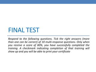FINAL TEST
Respond to the following questions. Tick the right answers (more
than one can be correct) of 10 multi-response questions. Only when
you receive a score of 80%, you have successfully completed the
training. A checkmark indicating completion of that training will
show up and you will be able to print your certificate
 