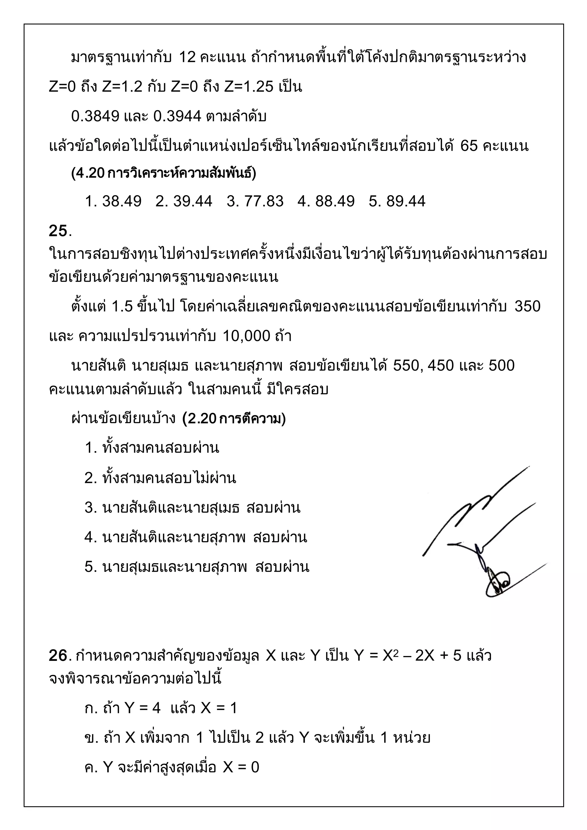มาตรฐานเท่ากับ 12 คะแนน ถ้ากาหนดพื้นที่ใต้โค้งปกติมาตรฐานระหว่าง 
Z=0 ถึง Z=1.2 กับ Z=0 ถึง Z=1.25 เป็น 
0.3849 และ 0.3944 ตามลาดับ 
แล้วข้อใดต่อไปนี้เป็นตาแหน่งเปอร์เซ็นไทล์ของนักเรียนที่สอบได้ 65 คะแนน 
(4.20 การวิเคราะห์ความสัมพันธ์) 
1. 38.49 2. 39.44 3. 77.83 4. 88.49 5. 89.44 
25. 
ในการสอบชิงทุนไปต่างประเทศครั้งหนึ่งมีเงื่อนไขว่าผู้ได้รับทุนต้องผ่านการสอบ 
ข้อเขียนด้วยค่ามาตรฐานของคะแนน 
ตั้งแต่ 1.5 ขึ้นไป โดยค่าเฉลี่ยเลขคณิตของคะแนนสอบข้อเขียนเท่ากับ 350 
และ ความแปรปรวนเท่ากับ 10,000 ถ้า 
นายสันติ นายสุเมธ และนายสุภาพ สอบข้อเขียนได้ 550, 450 และ 500 
คะแนนตามลาดับแล้ว ในสามคนนี้ มีใครสอบ 
ผ่านข้อเขียนบ้าง (2.20 การตีความ) 
1. ทั้งสามคนสอบผ่าน 
2. ทั้งสามคนสอบไม่ผ่าน 
3. นายสันติและนายสุเมธ สอบผ่าน 
4. นายสันติและนายสุภาพ สอบผ่าน 
5. นายสุเมธและนายสุภาพ สอบผ่าน 
26. กาหนดความสาคัญของข้อมูล X และ Y เป็น Y = X2 – 2X + 5 แล้ว 
จงพิจารณาข้อความต่อไปนี้ 
ก. ถ้า Y = 4 แล้ว X = 1 
ข. ถ้า X เพิ่มจาก 1 ไปเป็น 2 แล้ว Y จะเพิ่มขึ้น 1 หน่วย 
ค. Y จะมีค่าสูงสุดเมื่อ X = 0 
 