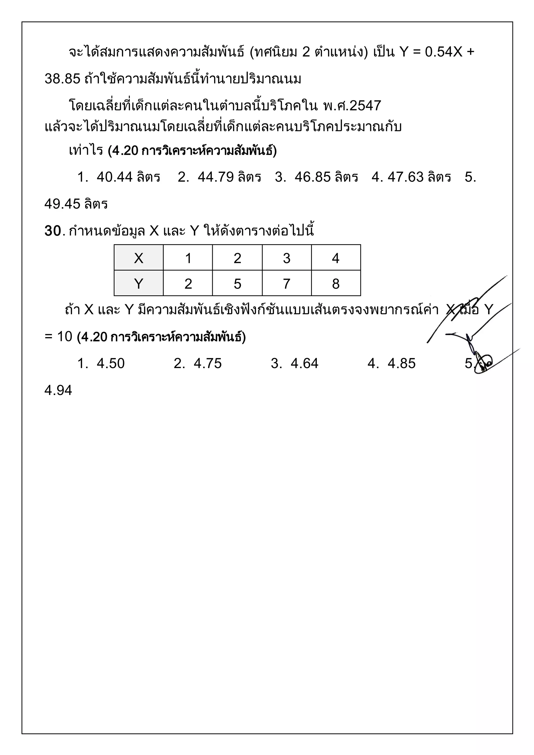 จะได้สมการแสดงความสัมพันธ์ (ทศนิยม 2 ตาแหน่ง) เป็น Y = 0.54X + 
38.85 ถ้าใช้ความสัมพันธ์นี้ทานายปริมาณนม 
โดยเฉลี่ยที่เด็กแต่ละคนในตาบลนี้บริโภคใน พ.ศ.2547 
แล้วจะได้ปริมาณนมโดยเฉลี่ยที่เด็กแต่ละคนบริโภคประมาณกับ 
เท่าไร (4.20 การวเิคราะห์ความสัมพันธ์) 
1. 40.44 ลิตร 2. 44.79 ลิตร 3. 46.85 ลิตร 4. 47.63 ลิตร 5. 
49.45 ลิตร 
30. กาหนดข้อมูล X และ Y ให้ดังตารางต่อไปนี้ 
X 1 2 3 4 
Y 2 5 7 8 
ถ้า X และ Y มีความสัมพันธ์เชิงฟังก์ชันแบบเส้นตรงจงพยากรณ์ค่า X เมื่อ Y 
= 10 (4.20 การวเิคราะห์ความสัมพันธ์) 
1. 4.50 2. 4.75 3. 4.64 4. 4.85 5. 
4.94 
