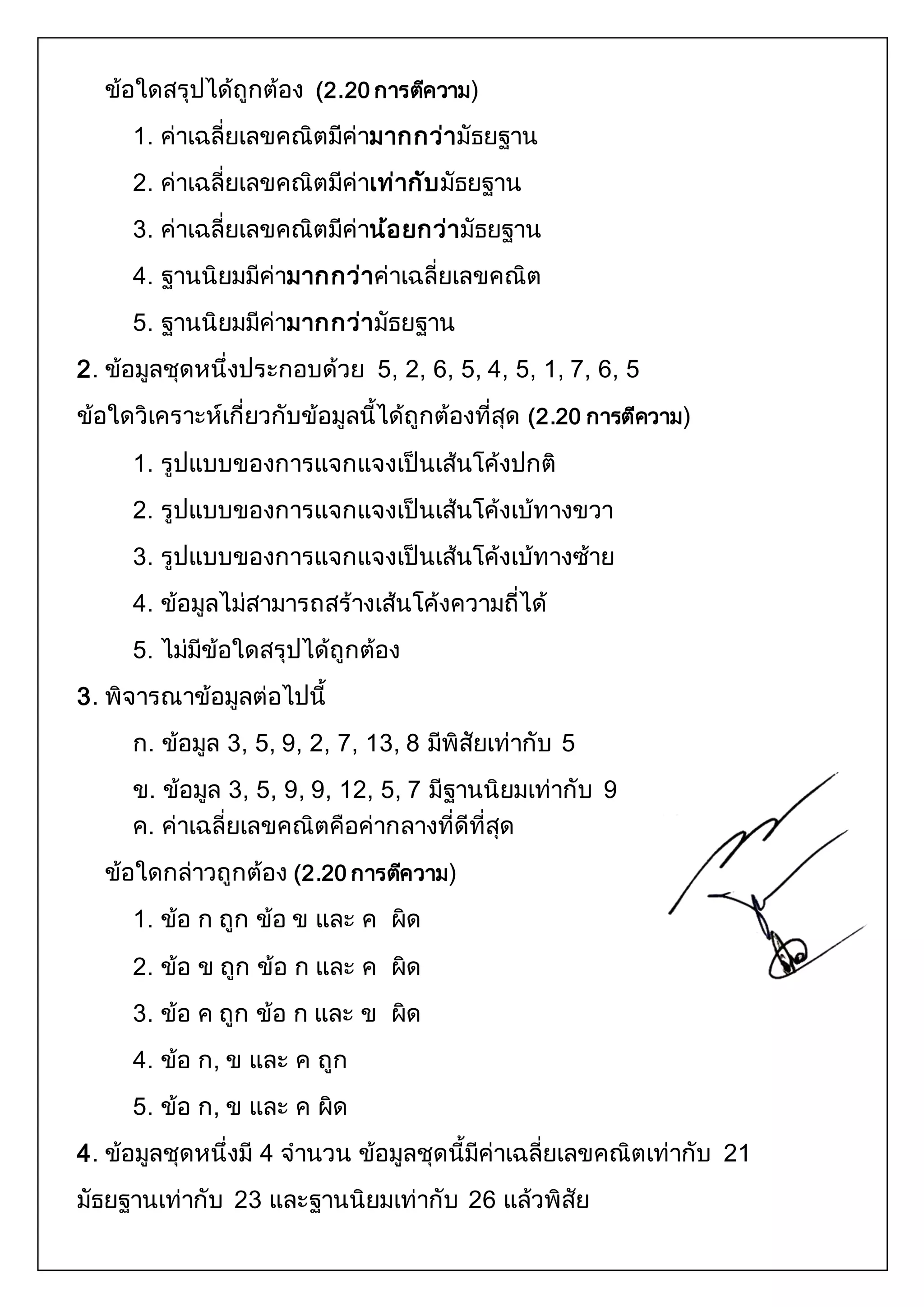 ข้อใดสรุปได้ถูกต้อง (2.20 การตคีวาม) 
1. ค่าเฉลี่ยเลขคณิตมีค่ามากกว่ามัธยฐาน 
2. ค่าเฉลี่ยเลขคณิตมีค่าเท่ากับมัธยฐาน 
3. ค่าเฉลี่ยเลขคณิตมีค่าน้อยกว่ามัธยฐาน 
4. ฐานนิยมมีค่ามากกว่าค่าเฉลี่ยเลขคณิต 
5. ฐานนิยมมีค่ามากกว่ามัธยฐาน 
2. ข้อมูลชุดหนึ่งประกอบด้วย 5, 2, 6, 5, 4, 5, 1, 7, 6, 5 
ข้อใดวิเคราะห์เกี่ยวกับข้อมูลนี้ได้ถูกต้องที่สุด (2.20 การตีความ) 
1. รูปแบบของการแจกแจงเป็นเส้นโค้งปกติ 
2. รูปแบบของการแจกแจงเป็นเส้นโค้งเบ้ทางขวา 
3. รูปแบบของการแจกแจงเป็นเส้นโค้งเบ้ทางซ้าย 
4. ข้อมูลไม่สามารถสร้างเส้นโค้งความถี่ได้ 
5. ไม่มีข้อใดสรุปได้ถูกต้อง 
3. พิจารณาข้อมูลต่อไปนี้ 
ก. ข้อมูล 3, 5, 9, 2, 7, 13, 8 มีพิสัยเท่ากับ 5 
ข. ข้อมูล 3, 5, 9, 9, 12, 5, 7 มีฐานนิยมเท่ากับ 9 
ค. ค่าเฉลี่ยเลขคณิตคือค่ากลางที่ดีที่สุด 
ข้อใดกล่าวถูกต้อง (2.20 การตคีวาม) 
1. ข้อ ก ถูก ข้อ ข และ ค ผิด 
2. ข้อ ข ถูก ข้อ ก และ ค ผิด 
3. ข้อ ค ถูก ข้อ ก และ ข ผิด 
4. ข้อ ก, ข และ ค ถูก 
5. ข้อ ก, ข และ ค ผิด 
4. ข้อมูลชุดหนึ่งมี 4 จานวน ข้อมูลชุดนี้มีค่าเฉลี่ยเลขคณิตเท่ากับ 21 
มัธยฐานเท่ากับ 23 และฐานนิยมเท่ากับ 26 แล้วพิสัย 
 