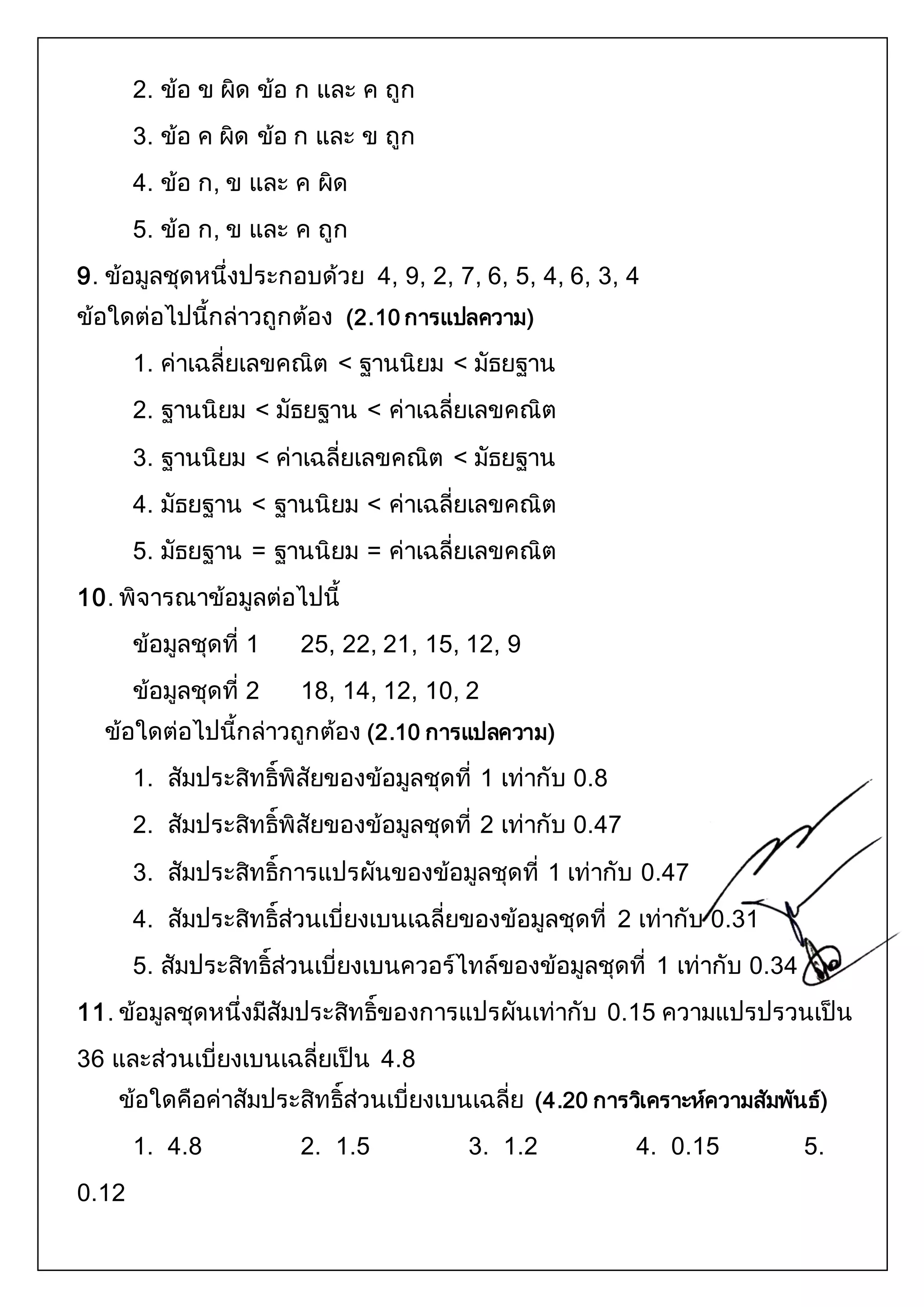 2. ข้อ ข ผิด ข้อ ก และ ค ถูก 
3. ข้อ ค ผิด ข้อ ก และ ข ถูก 
4. ข้อ ก, ข และ ค ผิด 
5. ข้อ ก, ข และ ค ถูก 
9. ข้อมูลชุดหนึ่งประกอบด้วย 4, 9, 2, 7, 6, 5, 4, 6, 3, 4 
ข้อใดต่อไปนี้กล่าวถูกต้อง (2.10 การแปลความ) 
1. ค่าเฉลี่ยเลขคณิต < ฐานนิยม < มัธยฐาน 
2. ฐานนิยม < มัธยฐาน < ค่าเฉลี่ยเลขคณิต 
3. ฐานนิยม < ค่าเฉลี่ยเลขคณิต < มัธยฐาน 
4. มัธยฐาน < ฐานนิยม < ค่าเฉลี่ยเลขคณิต 
5. มัธยฐาน = ฐานนิยม = ค่าเฉลี่ยเลขคณิต 
10. พิจารณาข้อมูลต่อไปนี้ 
ข้อมูลชุดที่ 1 25, 22, 21, 15, 12, 9 
ข้อมูลชุดที่ 2 18, 14, 12, 10, 2 
ข้อใดต่อไปนี้กล่าวถูกต้อง (2.10 การแปลความ) 
1. สัมประสิทธิ์พิสัยของข้อมูลชุดที่ 1 เท่ากับ 0.8 
2. สัมประสิทธิ์พิสัยของข้อมูลชุดที่ 2 เท่ากับ 0.47 
3. สัมประสิทธิ์การแปรผันของข้อมูลชุดที่ 1 เท่ากับ 0.47 
4. สัมประสิทธิ์ส่วนเบี่ยงเบนเฉลี่ยของข้อมูลชุดที่ 2 เท่ากับ 0.31 
5. สัมประสิทธิ์ส่วนเบี่ยงเบนควอร์ไทล์ของข้อมูลชุดที่ 1 เท่ากับ 0.34 
11. ข้อมูลชุดหนึ่งมีสัมประสิทธิ์ของการแปรผันเท่ากับ 0.15 ความแปรปรวนเป็น 
36 และส่วนเบี่ยงเบนเฉลี่ยเป็น 4.8 
ข้อใดคือค่าสัมประสิทธิ์ส่วนเบี่ยงเบนเฉลี่ย (4.20 การวเิคราะห์ความสัมพันธ์) 
1. 4.8 2. 1.5 3. 1.2 4. 0.15 5. 
0.12 
 
