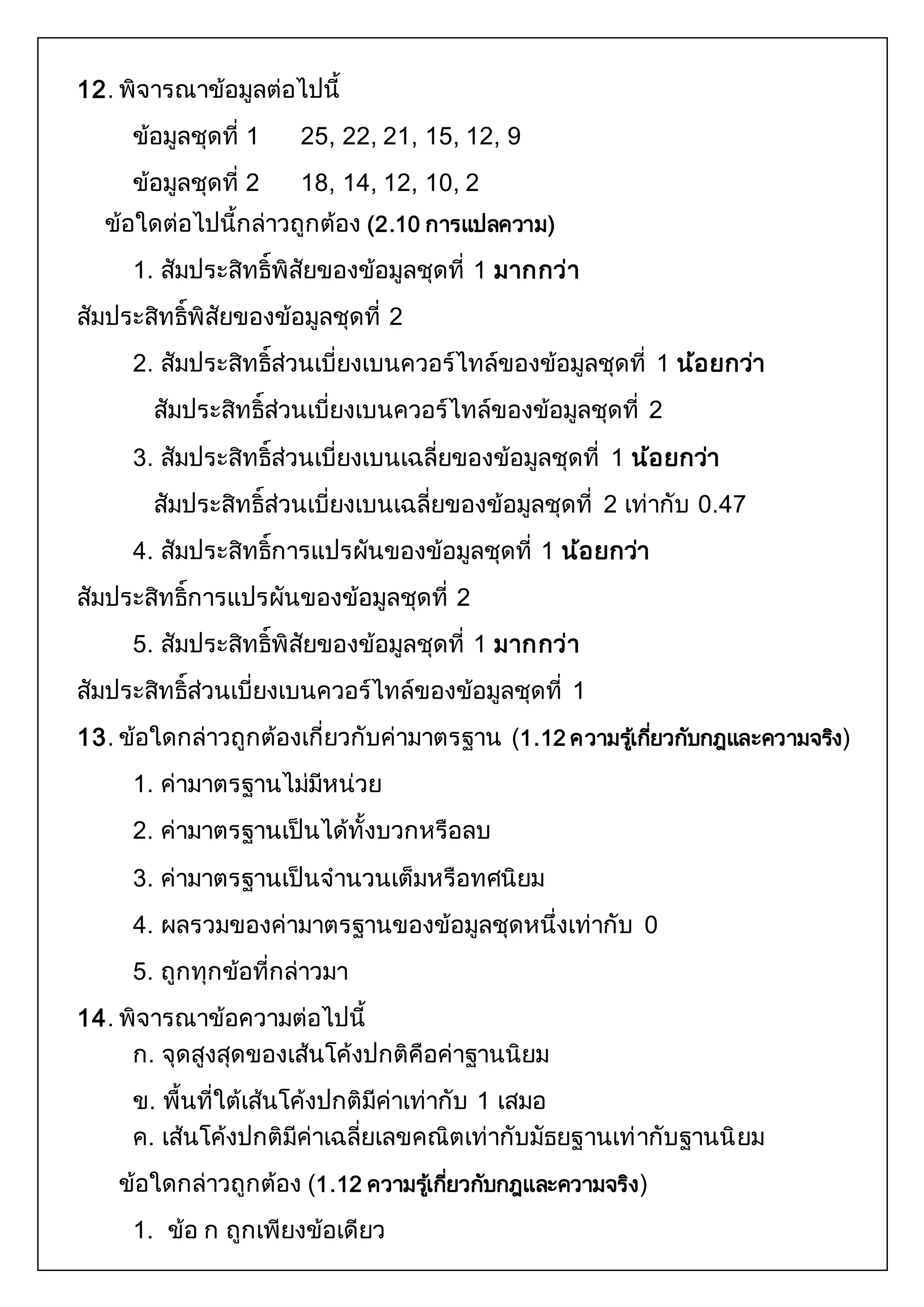 12. พิจารณาข้อมูลต่อไปนี้ 
ข้อมูลชุดที่ 1 25, 22, 21, 15, 12, 9 
ข้อมูลชุดที่ 2 18, 14, 12, 10, 2 
ข้อใดต่อไปนี้กล่าวถูกต้อง (2.10 การแปลความ) 
1. สัมประสิทธิ์พิสัยของข้อมูลชุดที่ 1 มากกว่า 
สัมประสิทธิ์พิสัยของข้อมูลชุดที่ 2 
2. สัมประสิทธิ์ส่วนเบี่ยงเบนควอร์ไทล์ของข้อมูลชุดที่ 1 น้อยกว่า 
สัมประสิทธิ์ส่วนเบี่ยงเบนควอร์ไทล์ของข้อมูลชุดที่ 2 
3. สัมประสิทธิ์ส่วนเบี่ยงเบนเฉลี่ยของข้อมูลชุดที่ 1 น้อยกว่า 
สัมประสิทธิ์ส่วนเบี่ยงเบนเฉลี่ยของข้อมูลชุดที่ 2 เท่ากับ 0.47 
4. สัมประสิทธิ์การแปรผันของข้อมูลชุดที่ 1 น้อยกว่า 
สัมประสิทธิ์การแปรผันของข้อมูลชุดที่ 2 
5. สัมประสิทธิ์พิสัยของข้อมูลชุดที่ 1 มากกว่า 
สัมประสิทธิ์ส่วนเบี่ยงเบนควอร์ไทล์ของข้อมูลชุดที่ 1 
13. ข้อใดกล่าวถูกต้องเกี่ยวกับค่ามาตรฐาน (1.12 ความรเู้กยี่วกับกฎและความจรงิ) 
1. ค่ามาตรฐานไม่มีหน่วย 
2. ค่ามาตรฐานเป็นได้ทั้งบวกหรือลบ 
3. ค่ามาตรฐานเป็นจานวนเต็มหรือทศนิยม 
4. ผลรวมของค่ามาตรฐานของข้อมูลชุดหนึ่งเท่ากับ 0 
5. ถูกทุกข้อที่กล่าวมา 
14. พิจารณาข้อความต่อไปนี้ 
ก. จุดสูงสุดของเส้นโค้งปกติคือค่าฐานนิยม 
ข. พื้นที่ใต้เส้นโค้งปกติมีค่าเท่ากับ 1 เสมอ 
ค. เส้นโค้งปกติมีค่าเฉลี่ยเลขคณิตเท่ากับมัธยฐานเท่ากับฐานนิยม 
ข้อใดกล่าวถูกต้อง (1.12 ความรเู้กยี่วกับกฎและความจริง) 
1. ข้อ ก ถูกเพียงข้อเดียว 
 