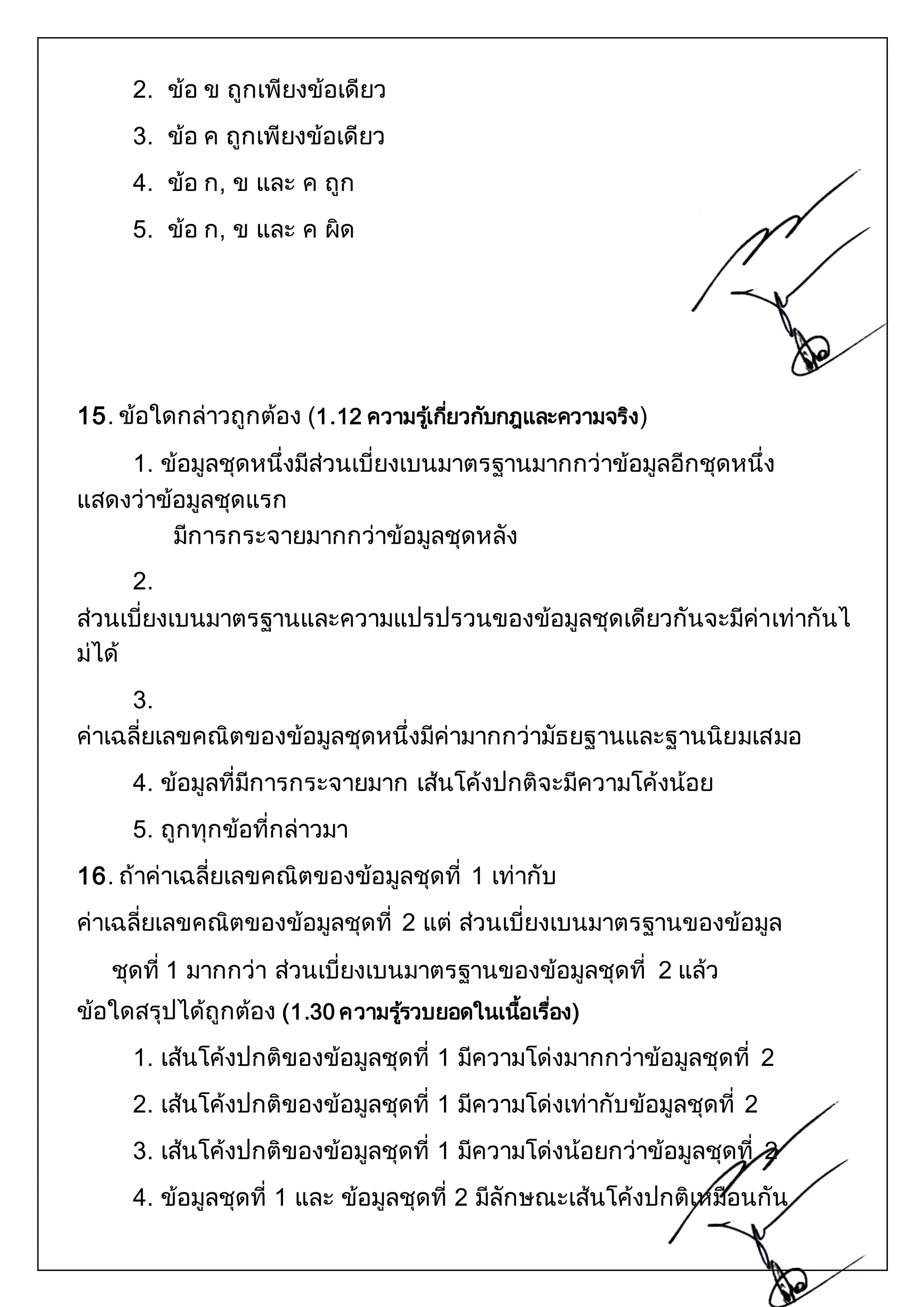2. ข้อ ข ถูกเพียงข้อเดียว 
3. ข้อ ค ถูกเพียงข้อเดียว 
4. ข้อ ก, ข และ ค ถูก 
5. ข้อ ก, ข และ ค ผิด 
15. ข้อใดกล่าวถูกต้อง (1.12 ความรเู้กยี่วกับกฎและความจริง) 
1. ข้อมูลชุดหนึ่งมีส่วนเบี่ยงเบนมาตรฐานมากกว่าข้อมูลอีกชุดหนึ่ง 
แสดงว่าข้อมูลชุดแรก 
มีการกระจายมากกว่าข้อมูลชุดหลัง 
2. 
ส่วนเบี่ยงเบนมาตรฐานและความแปรปรวนของข้อมูลชุดเดียวกันจะมีค่าเท่ากันไ 
ม่ได้ 
3. 
ค่าเฉลี่ยเลขคณิตของข้อมูลชุดหนึ่งมีค่ามากกว่ามัธยฐานและฐานนิยมเสมอ 
4. ข้อมูลที่มีการกระจายมาก เส้นโค้งปกติจะมีความโค้งน้อย 
5. ถูกทุกข้อที่กล่าวมา 
16. ถ้าค่าเฉลี่ยเลขคณิตของข้อมูลชุดที่ 1 เท่ากับ 
ค่าเฉลี่ยเลขคณิตของข้อมูลชุดที่ 2 แต่ ส่วนเบี่ยงเบนมาตรฐานของข้อมูล 
ชุดที่ 1 มากกว่า ส่วนเบี่ยงเบนมาตรฐานของข้อมูลชุดที่ 2 แล้ว 
ข้อใดสรุปได้ถูกต้อง (1.30 ความรรู้วบยอดในเนอื้เรอื่ง) 
1. เส้นโค้งปกติของข้อมูลชุดที่ 1 มีความโด่งมากกว่าข้อมูลชุดที่ 2 
2. เส้นโค้งปกติของข้อมูลชุดที่ 1 มีความโด่งเท่ากับข้อมูลชุดที่ 2 
3. เส้นโค้งปกติของข้อมูลชุดที่ 1 มีความโด่งน้อยกว่าข้อมูลชุดที่ 2 
4. ข้อมูลชุดที่ 1 และ ข้อมูลชุดที่ 2 มีลักษณะเส้นโค้งปกติเหมือนกัน 
 