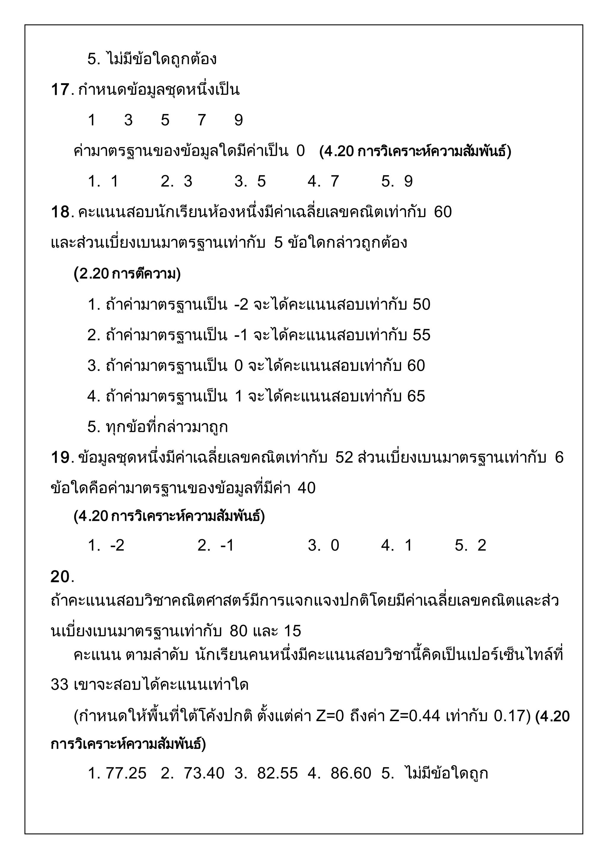 5. ไม่มีข้อใดถูกต้อง 
17. กาหนดข้อมูลชุดหนึ่งเป็น 
1 3 5 7 9 
ค่ามาตรฐานของข้อมูลใดมีค่าเป็น 0 (4.20 การวิเคราะห์ความสมัพันธ์) 
1. 1 2. 3 3. 5 4. 7 5. 9 
18. คะแนนสอบนักเรียนห้องหนึ่งมีค่าเฉลี่ยเลขคณิตเท่ากับ 60 
และส่วนเบี่ยงเบนมาตรฐานเท่ากับ 5 ข้อใดกล่าวถูกต้อง 
(2.20 การตคีวาม) 
1. ถ้าค่ามาตรฐานเป็น -2 จะได้คะแนนสอบเท่ากับ 50 
2. ถ้าค่ามาตรฐานเป็น -1 จะได้คะแนนสอบเท่ากับ 55 
3. ถ้าค่ามาตรฐานเป็น 0 จะได้คะแนนสอบเท่ากับ 60 
4. ถ้าค่ามาตรฐานเป็น 1 จะได้คะแนนสอบเท่ากับ 65 
5. ทุกข้อที่กล่าวมาถูก 
19. ข้อมูลชุดหนึ่งมีค่าเฉลี่ยเลขคณิตเท่ากับ 52 ส่วนเบี่ยงเบนมาตรฐานเท่ากับ 6 
ข้อใดคือค่ามาตรฐานของข้อมูลที่มีค่า 40 
(4.20 การวิเคราะห์ความสัมพันธ์) 
1. -2 2. -1 3. 0 4. 1 5. 2 
20. 
ถ้าคะแนนสอบวิชาคณิตศาสตร์มีการแจกแจงปกติโดยมีค่าเฉลี่ยเลขคณิตและส่ว 
นเบี่ยงเบนมาตรฐานเท่ากับ 80 และ 15 
คะแนน ตามลาดับ นักเรียนคนหนึ่งมีคะแนนสอบวิชานี้คิดเป็นเปอร์เซ็นไทล์ที่ 
33 เขาจะสอบได้คะแนนเท่าใด 
(กาหนดให้พื้นที่ใต้โค้งปกติ ตั้งแต่ค่า Z=0 ถึงค่า Z=0.44 เท่ากับ 0.17) (4.20 
การวิเคราะห์ความสัมพันธ์) 
1. 77.25 2. 73.40 3. 82.55 4. 86.60 5. ไม่มีข้อใดถูก 
 