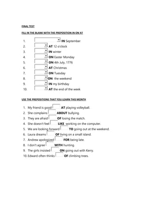 FINAL TEST
FILL IN THE BLANK WITH THE PREPOSITION IN ON AT
1. IN September
2. AT 12 o'clock
3. IN winter
4. ON Easter Monday
5. ON 4th July, 1776
6. AT Christmas
7. ON Tuesday
8. ON the weekend
9. IN my birthday
10. AT the end of the week
USE THE PREPOSITIONS THAT YOU LEARN THIS MONTH
1. My friend is good AT playing volleyball.
2. She complains ABOUT bullying.
3. They are afraid OF losing the match.
4. She doesn't feel LIKE working on the computer.
5. We are looking forward TO going out at the weekend.
6. Laura dreams OF living on a small island.
7. Andrew apologized FOR being late.
8. I don't agree WITH hunting.
9. The girls insisted ON going out with Kerry.
10. Edward often thinks OF climbing trees.
 