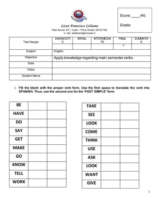 1
Liceo Francisco Coloane
Pablo Neruda 810 ~ Castro ~ Phone Number (65-531156)
e– mail secfcoloane@corpocas.cl
Test Design
DIAGNOSTI
C
INITIAL INTERMEDIA
TE
FINAL SUMMATIV
E

Subject English.
Objective Apply knowledge regarding main semesterverbs.
Date
Class
Student Name
1. Fill the blank with the proper verb form. Use the first space to translate the verb into
SPANISH. Thus, use the second one for the ‘PAST SIMPLE’ form.
BE
HAVE
DO
SAY
GET
MAKE
GO
KNOW
TELL
WORK
TAKE
SEE
LOOK
COME
THINK
USE
ASK
LOOK
WANT
GIVE
Score:____/40.
Grade:
 