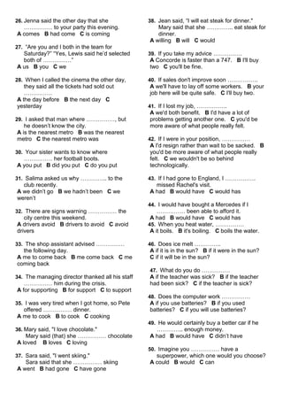 26. Jenna said the other day that she 
…………… to your party this evening. 
A comes B had come C is coming 
27. “Are you and I both in the team for 
Saturday?” “Yes, Lewis said he’d selected 
both of ……………” 
A us B you C we 
28. When I called the cinema the other day, 
they said all the tickets had sold out 
…………… 
A the day before B the next day C 
yesterday 
29. I asked that man where ……………, but 
he doesn’t know the city. 
A is the nearest metro B was the nearest 
metro C the nearest metro was 
30. Your sister wants to know where 
…………… her football boots. 
A you put B did you put C do you put 
31. Salima asked us why ………….. to the 
club recently. 
A we didn’t go B we hadn’t been C we 
weren’t 
32. There are signs warning …………… the 
city centre this weekend. 
A drivers avoid B drivers to avoid C avoid 
drivers 
33. The shop assistant advised …………… 
the following day. 
A me to come back B me come back C me 
coming back 
34. The managing director thanked all his staff 
…………… him during the crisis. 
A for supporting B for support C to support 
35. I was very tired when I got home, so Pete 
offered …………… dinner. 
A me to cook B to cook C cooking 
36. Mary said, "I love chocolate." 
Mary said (that) she …………… chocolate 
A loved B loves C loving 
37. Sara said, "I went skiing." 
Sara said that she …………… skiing 
A went B had gone C have gone 
38. Jean said, “I will eat steak for dinner." 
Mary said that she ………….. eat steak for 
dinner. 
A willing B will C would 
39. If you take my advice …………… 
A Concorde is faster than a 747. B I'll buy 
two C you'll be fine. 
40. If sales don't improve soon ……………. 
A we'll have to lay off some workers. B your 
job here will be quite safe. C I'll buy two. 
41. If I lost my job, ……………. 
A we'd both benefit. B I'd have a lot of 
problems getting another one. C you'd be 
more aware of what people really felt. 
42. If I were in your position, …………… 
A I'd resign rather than wait to be sacked. B 
you'd be more aware of what people really 
felt. C we wouldn't be so behind 
technologically. 
43. If I had gone to England, I ……………. 
missed Rachel's visit. 
A had B would have C would has 
44. I would have bought a Mercedes if I 
…………… been able to afford it. 
A had B would have C would has 
45. When you heat water, …………… 
A it boils. B it's boiling. C boils the water. 
46. Does ice melt ………….. 
A if it is in the sun? B if it were in the sun? 
C if it will be in the sun? 
47. What do you do …………… 
A if the teacher was sick? B if the teacher 
had been sick? C if the teacher is sick? 
48. Does the computer work …………… 
A if you use batteries? B if you used 
batteries? C if you will use batteries? 
49. He would certainly buy a better car if he 
………….. enough money. 
A had B would have C didn’t have 
50. Imagine you …………… have a 
superpower, which one would you choose? 
A could B would C can 
