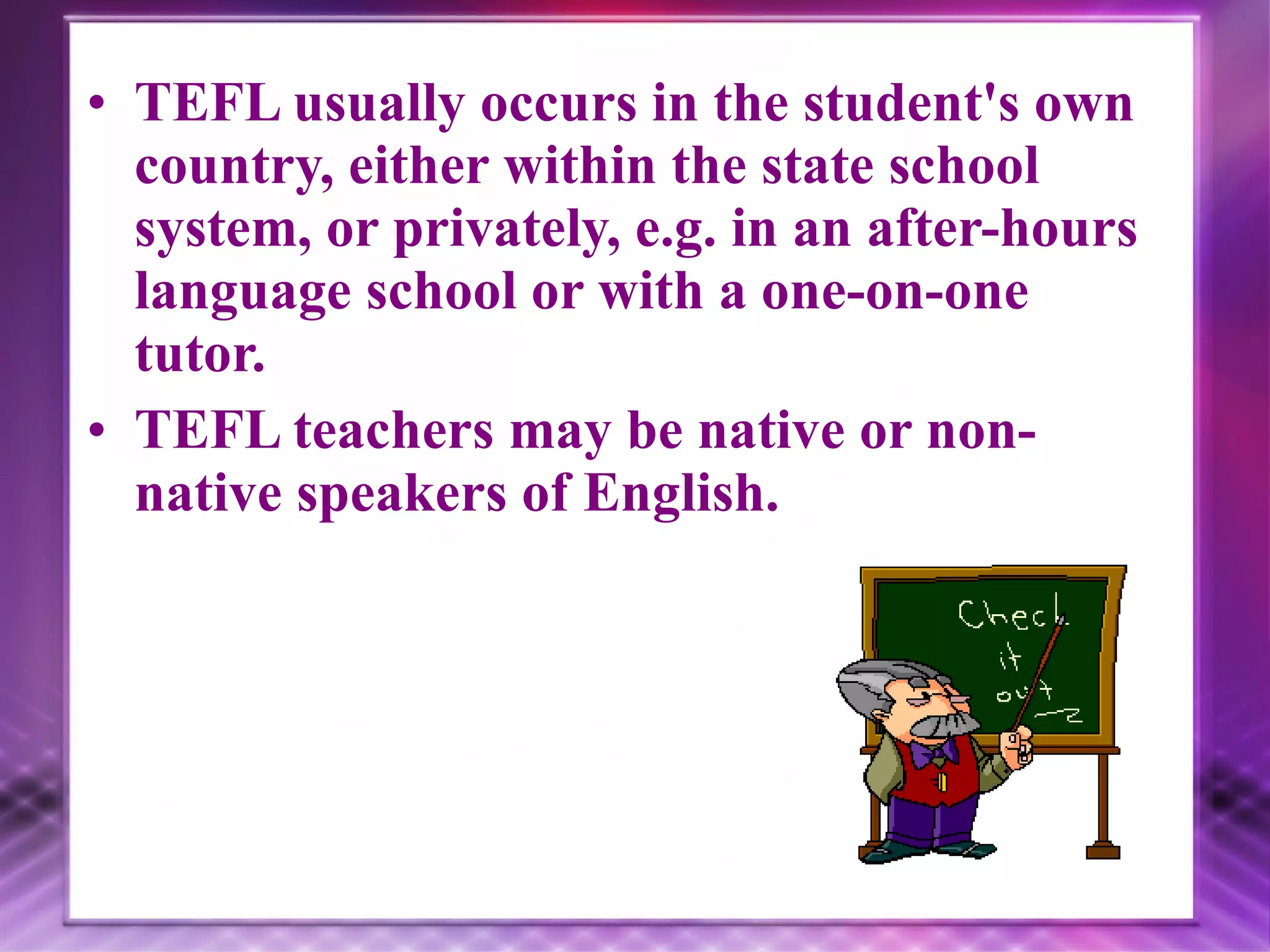 TEFL usually occurs in the student's own country, either within the state school system, or privately, e.g. in an after-hours language school or with a one-on-one tutor. TEFL teachers may be native or non-native speakers of English.