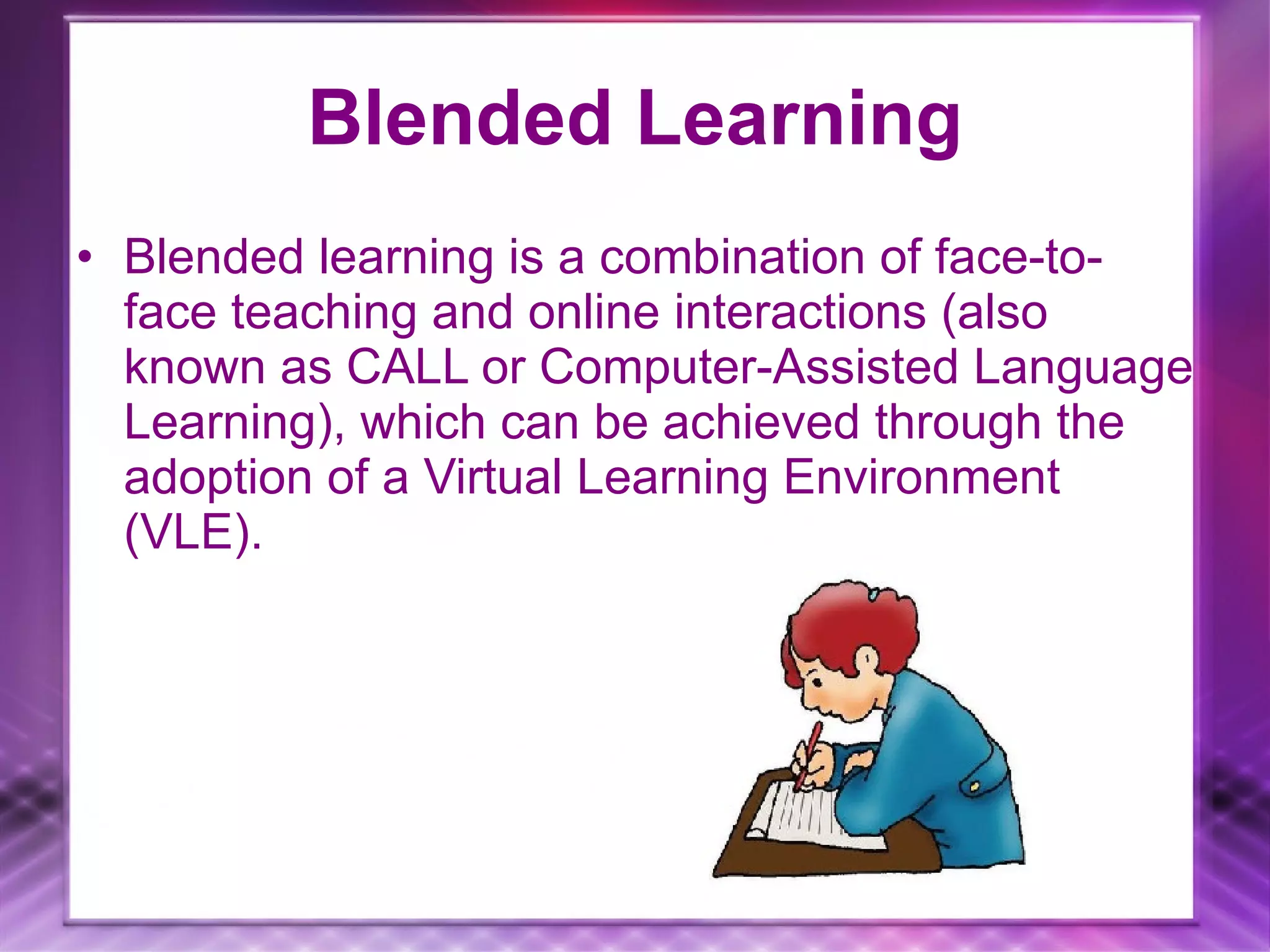 Blended Learning Blended learning is a combination of face-to-face teaching and online interactions (also known as CALL or Computer-Assisted Language Learning), which can be achieved through the adoption of a Virtual Learning Environment (VLE).
