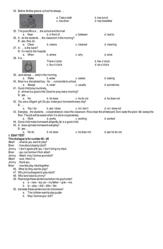 34. Before Andika goesto schoolhealways …
a. Takea bath b. has lunch
c. hasdiner d. has breakfast
35. Thepostofficeis … the schoolandthemall
a. Near b. in front of c. between d. next to
36. A : do the students … the classroom inthemorning?
B : yes, they do.
a. Clean b. cleans c. cleaned d. cleaning
37. A : … is the bank?
B : it’s next to the hospital.
a. When b. where c. why d. what
38. It is …
Thereo’clock b. five o’clock
c. four o’clock d. six o’clock
39. Janealways … earlyin the morning.
a. Wake b. woke c. wakes d. waking
40. Brianis a disciplinedboy. He … comeslateto school.
a. Always b. never c. usually d. sometimes
41. Goodchildprayrountinely.
A : ahmed isa goodchild.Doeshe pray every morning?
B : yes …
a. He b. he does c. hedo not d. he does not
42. You area diligent girl.Do you makeyour homeworkevery day?
B : …
a. Yes I do b. yes I does c. noI don’t d. no I doesnot
43. Everyday , the students… cooperativelyto cleantheclassroom.Rinacleanthewhiteboard.Doni watertheplant. Adi sweepthe
floor. Thejobwillbeeasierwhen it is donecooperatively.
a. Work b. works c. working d. worked
44. Goodchildmakehomeworkdiligently.Aji is a goodchild.
45. A : does ajimakehomeworkeveryday?
B : yes …
a. He do b. he does c. hedoes not d. yes he do not
II. ESAY TEST
Thisdialogueisfornumber46 –48
Albert : whatdo you want to play?
Brian : howabout playingrobot?
Jimmy : I don’t agreewith you. I don’t bringmyrobot.
Brian : you canborrowit from albert.
Jimmy : Albert, mayI borrowyourrobot?
Albert : sure. Hereit is.
Jimmy : thankyou.
Brian : nowlets play robottogether.
46. What do they wantto play?
47. Why jimmydisagreeto playrobot?
48. Who lendrobot to jimmy?
49. Rearrangethesesentencesbelowintogoodorder!
a. a – new– toy car– myfather – give – me
b. to – play – doll – dilla – like
50. translate thesesentencesintoIndonesian!
a. Thechildrenwanttoplaypuzzle
b. MayI borrowyour doll?
 