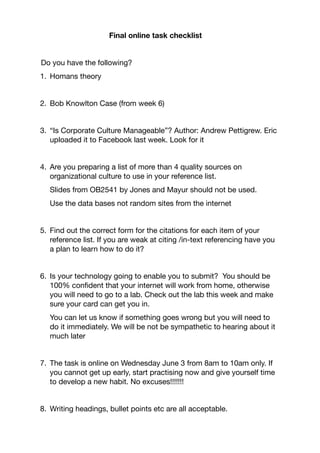 Final online task checklist


Do you have the following?

1.	 Homans theory

2.	 Bob Knowlton Case (from week 6)

3.	 “Is Corporate Culture Manageable”? Author: Andrew Pettigrew. Eric
uploaded it to Facebook last week. Look for it

4.	 Are you preparing a list of more than 4 quality sources on
organizational culture to use in your reference list.

Slides from OB2541 by Jones and Mayur should not be used.

Use the data bases not random sites from the internet

5.	 Find out the correct form for the citations for each item of your
reference list. If you are weak at citing /in-text referencing have you
a plan to learn how to do it?

6.	 Is your technology going to enable you to submit? You should be
100% conﬁdent that your internet will work from home, otherwise
you will need to go to a lab. Check out the lab this week and make
sure your card can get you in. 

You can let us know if something goes wrong but you will need to
do it immediately. We will be not be sympathetic to hearing about it
much later

7.	 The task is online on Wednesday June 3 from 8am to 10am only. If
you cannot get up early, start practising now and give yourself time
to develop a new habit. No excuses!!!!!!!

8.	 Writing headings, bullet points etc are all acceptable.

 
