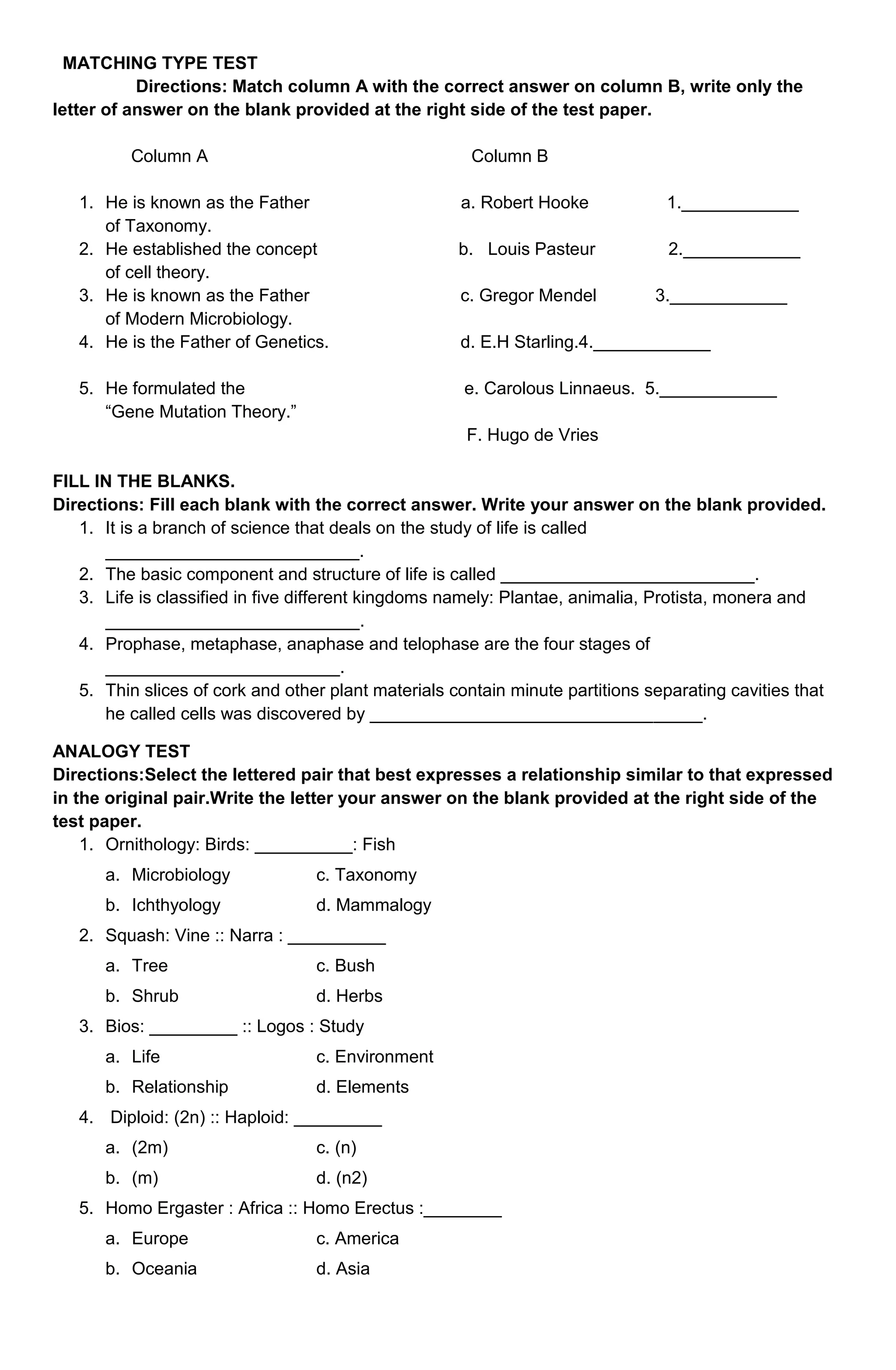 MATCHING TYPE TEST
Directions: Match column A with the correct answer on column B, write only the
letter of answer on the blank provided at the right side of the test paper.
Column A

Column B

1. He is known as the Father
of Taxonomy.
2. He established the concept
of cell theory.
3. He is known as the Father
of Modern Microbiology.
4. He is the Father of Genetics.
5. He formulated the
“Gene Mutation Theory.”

a. Robert Hooke

1.____________

b. Louis Pasteur

2.____________

c. Gregor Mendel

3.____________

d. E.H Starling.4.____________
e. Carolous Linnaeus. 5.____________
F. Hugo de Vries

FILL IN THE BLANKS.
Directions: Fill each blank with the correct answer. Write your answer on the blank provided.
1. It is a branch of science that deals on the study of life is called
__________________________.
2. The basic component and structure of life is called __________________________.
3. Life is classified in five different kingdoms namely: Plantae, animalia, Protista, monera and
__________________________.
4. Prophase, metaphase, anaphase and telophase are the four stages of
________________________.
5. Thin slices of cork and other plant materials contain minute partitions separating cavities that
he called cells was discovered by __________________________________.
ANALOGY TEST
Directions:Select the lettered pair that best expresses a relationship similar to that expressed
in the original pair.Write the letter your answer on the blank provided at the right side of the
test paper.
1. Ornithology: Birds: __________: Fish
a. Microbiology

c. Taxonomy

b. Ichthyology

d. Mammalogy

2. Squash: Vine :: Narra : __________
a. Tree

c. Bush

b. Shrub

d. Herbs

3. Bios: _________ :: Logos : Study
a. Life

c. Environment

b. Relationship

d. Elements

4. Diploid: (2n) :: Haploid: _________
a. (2m)

c. (n)

b. (m)

d. (n2)

5. Homo Ergaster : Africa :: Homo Erectus :________
a. Europe

c. America

b. Oceania

d. Asia

 