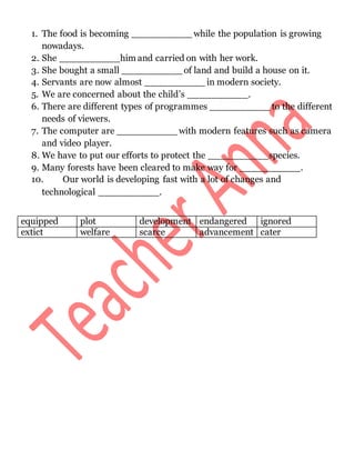1. The food is becoming __________ while the population is growing
nowadays.
2. She __________him and carried on with her work.
3. She bought a small __________ of land and build a house on it.
4. Servants are now almost __________ in modern society.
5. We are concerned about the child’s __________.
6. There are different types of programmes __________ to the different
needs of viewers.
7. The computer are __________ with modern features such as camera
and video player.
8. We have to put our efforts to protect the __________species.
9. Many forests have been cleared to make way for __________.
10. Our world is developing fast with a lot of changes and
technological __________.
equipped plot development endangered ignored
extict welfare scarce advancement cater
 