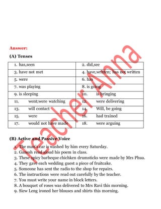 Answer:
(A) Tenses
1. has,seen 2. did,see
3. have not met 4. have,written; has not written
5. were 6. has
7. was playing 8. is going
9. is sleeping 10. is bringing
11. went;were watching 12. were delivering
13. will contact 14. Will, be going
15. were 16. had trained
17. would not have made 18. were arguing
(B) Active and Passive Voice
1. The man’s car is washed by him every Saturday.
2. Ganesh read aloud his poem in class.
3. These spicy barbeque chichken drumsticks were made by Mrs Phua.
4. They gave each wedding guest a piece of fruitcake.
5. Someone has sent the radio to the shop for repairs.
6. The instructions were read out carefully by the teacher.
7. You must write your name in block letters.
8. A bouquet of roses was delivered to Mrs Ravi this morning.
9. Siew Leng ironed her blouses and shirts this morning.
 