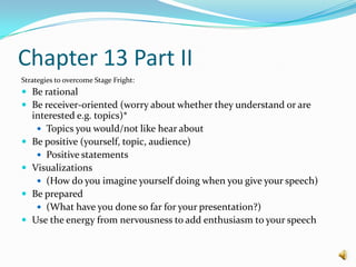 Chapter 13 Part IIStrategies to overcome Stage Fright:Be rationalBe receiver-oriented (worry about whether they understand or are interested e.g. topics)* Topics you would/not like hear aboutBe positive (yourself, topic, audience)Positive statements Visualizations (How do you imagine yourself doing when you give your speech)Be prepared(What have you done so far for your presentation?)Use the energy from nervousness to add enthusiasm to your speech