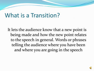 What is a Transition?It lets the audience know that a new point is being made and how the new point relates to the speech in general. Words or phrases telling the audience where you have been and where you are going in the speech