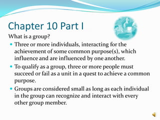 Chapter 10 Part IWhat is a group? Three or more individuals, interacting for the achievement of some common purpose(s), which influence and are influenced by one another.To qualify as a group, three or more people must succeed or fail as a unit in a quest to achieve a common purpose.Groups are considered small as long as each individual in the group can recognize and interact with every other group member.