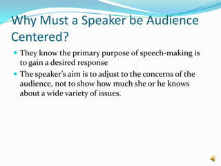 Why Must a Speaker be Audience Centered?They know the primary purpose of speech-making is to gain a desired responseThe speaker’s aim is to adjust to the concerns of the audience, not to show how much she or he knows about a wide variety of issues.