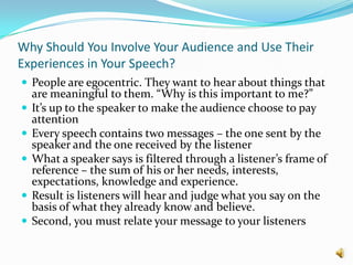 Why Should You Involve Your Audience and Use Their Experiences in Your Speech?People are egocentric. They want to hear about things that are meaningful to them. “Why is this important to me?”It’s up to the speaker to make the audience choose to pay attentionEvery speech contains two messages – the one sent by the speaker and the one received by the listenerWhat a speaker says is filtered through a listener’s frame of reference – the sum of his or her needs, interests, expectations, knowledge and experience.Result is listeners will hear and judge what you say on the basis of what they already know and believe. Second, you must relate your message to your listeners