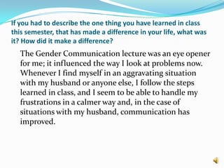 If you had to describe the one thing you have learned in class this semester, that has made a difference in your life, what was it? How did it make a difference? 	The Gender Communication lecture was an eye opener for me; it influenced the way I look at problems now. Whenever I find myself in an aggravating situation with my husband or anyone else, I follow the steps learned in class, and I seem to be able to handle my frustrations in a calmer way and, in the case of situations with my husband, communication has improved.