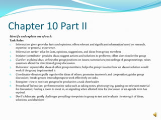 Chapter 10 Part IIIdentify and explain one of each:Task RolesInformation giver: provides facts and opinions; offers relevant and significant information based on research, expertise, or personal experience.Information seeker: asks for facts, opinions, suggestions, and ideas from group membersInitiator-contributor: provides ideas; suggest actions and solutions to problems; offers direction for the groupClarifier: explains ideas; defines the group positions on issues; summarizes proceedings of group meetings; raises questions about the direction of group discussion.Elaborator: expands the ideas of other group members; helps the group visualize how an idea or solution would work if the group implemented itCoordinator-director: pulls together the ideas of others; promotes teamwork and cooperation; guides group discussion; breaks groups into subgroups to work effectively on tasks.Energizer: tries to motivate group to be productive; a task cheerleaderProcedural Technician: performs routine tasks such as taking notes, photocopying, passing out relevant material for discussion; finding a room to meet in, an signaling when allotted time for discussion of an agenda item has expired.Devil's Advocate: gently challenges prevailing viewpoints in group to test and evaluate the strength of ideas, solutions, and decisions