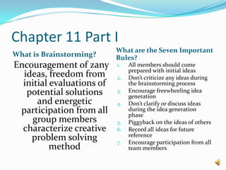Chapter 11 Part IWhat is Brainstorming?What are the Seven Important Rules?Encouragement of zany ideas, freedom from initial evaluations of potential solutions and energetic participation from all group members characterize creative problem solving methodAll members should come prepared with initial ideasDon’t criticize any ideas during the brainstorming processEncourage freewheeling idea generationDon’t clarify or discuss ideas during the idea generation phasePiggyback on the ideas of othersRecord all ideas for future referenceEncourage participation from all team members