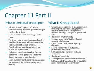 Chapter 11 Part IIWhat is Nominal Technique?What is Groupthink?It is a structured method of creative problem solving. Nominal group technique involves these stepsTeam members work alone to generate ideas The team convenes and ideas are shared in round-robin fashion. All ideas are written on a chalkboard, tablet, or easel. Clarification of ideas is permitted, but evaluation is prohibited. Each team member selects five favorite ideas from the list generated and ranks them from most to least favorite Team members' rankings are averaged, and the ideas with the highest averages are selected. Groupthink is a process of group members stressing cohesiveness and agreement instead of skepticism and optimum decision making. The signs of groupthink are:Illusion of invulnerability Unquestioned belief in the inherent morality of the group Collective rationalization of group's decisions Shared stereotypes of out-group, particularly opponents Self-censorship; members withhold criticisms Illusion of unanimity Direct pressure on dissenters to conform Self-appointed "mind guards" protect the group from negative information 
