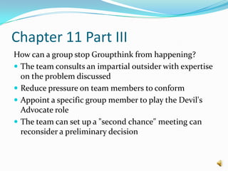 Chapter 11 Part IIIHow can a group stop Groupthink from happening?The team consults an impartial outsider with expertise on the problem discussed Reduce pressure on team members to conform Appoint a specific group member to play the Devil's Advocate role The team can set up a "second chance" meeting can reconsider a preliminary decision